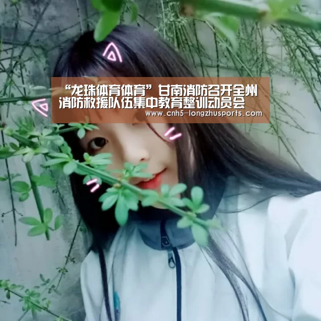 “龙珠体育体育”甘南消防召开全州消防救援队伍集中教育整训动员会(图1) 龙珠体育